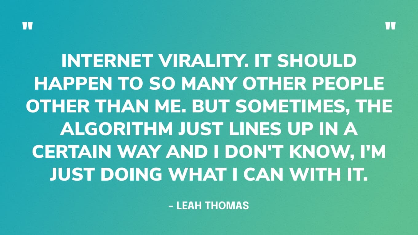 "Viraliteit op internet. Het zou zoveel andere mensen dan ik moeten overkomen. Maar soms staat het algoritme gewoon op een bepaalde manier in lijn en ik weet het niet, ik doe er gewoon mee wat ik kan." - Leah Thomas
