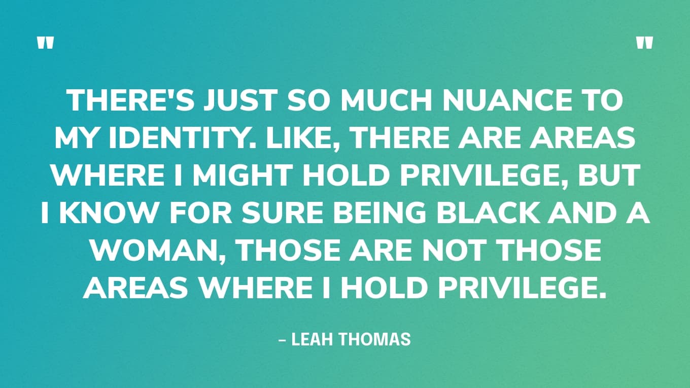 Er zijn gebieden waar ik misschien privileges heb, maar ik weet zeker dat ik zwart en een vrouw ben, dat zijn niet die gebieden waar ik privileges heb. Het is dus gewoon heel belangrijk om die nuance te overwegen. - Leah Thomas