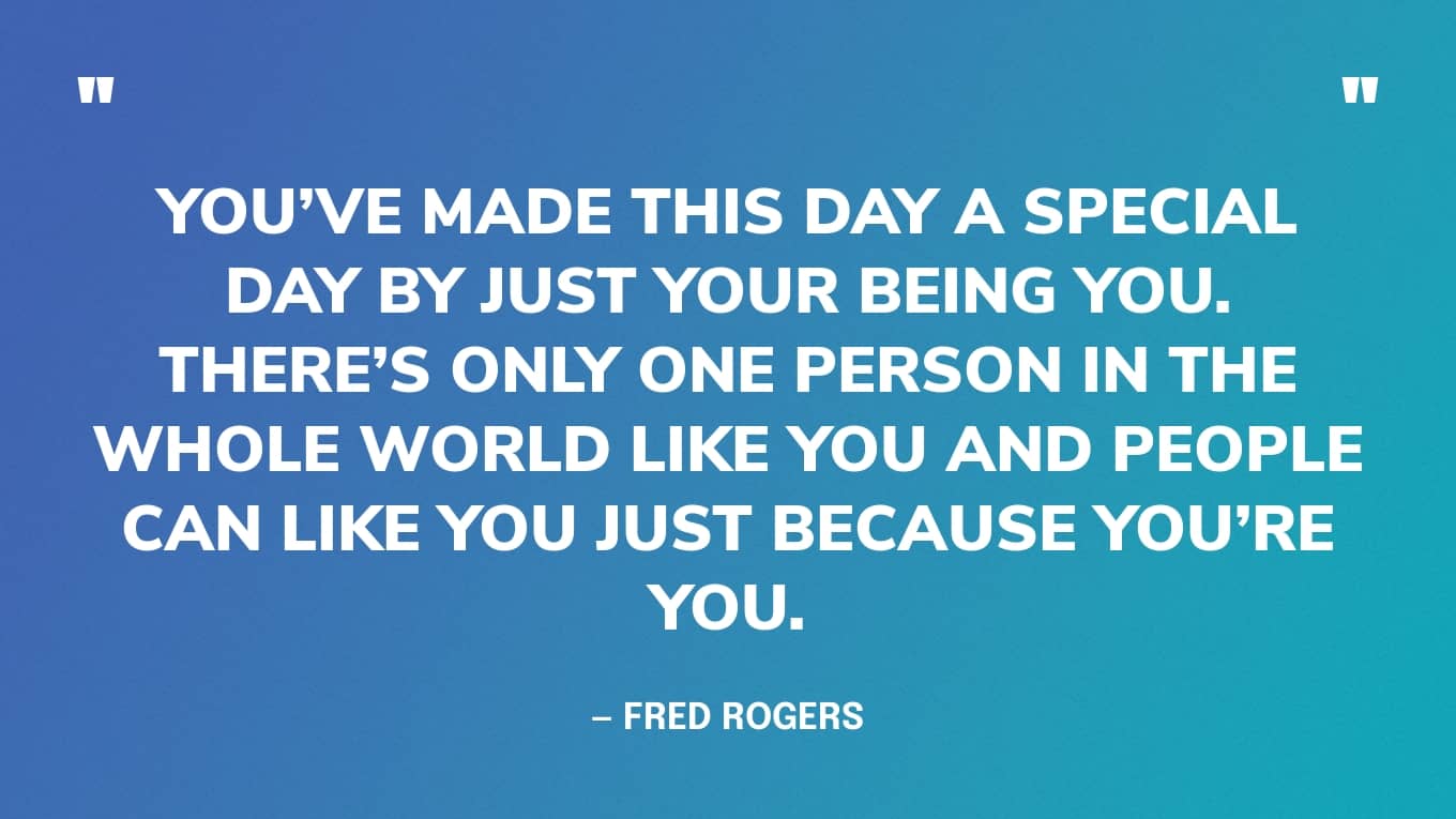 Je hebt van deze dag een speciale dag gemaakt door gewoon jezelf te zijn. Er is maar één persoon in de hele wereld zoals jij en mensen kunnen je leuk vinden, gewoon omdat je jezelf bent. - Fred Rogers
