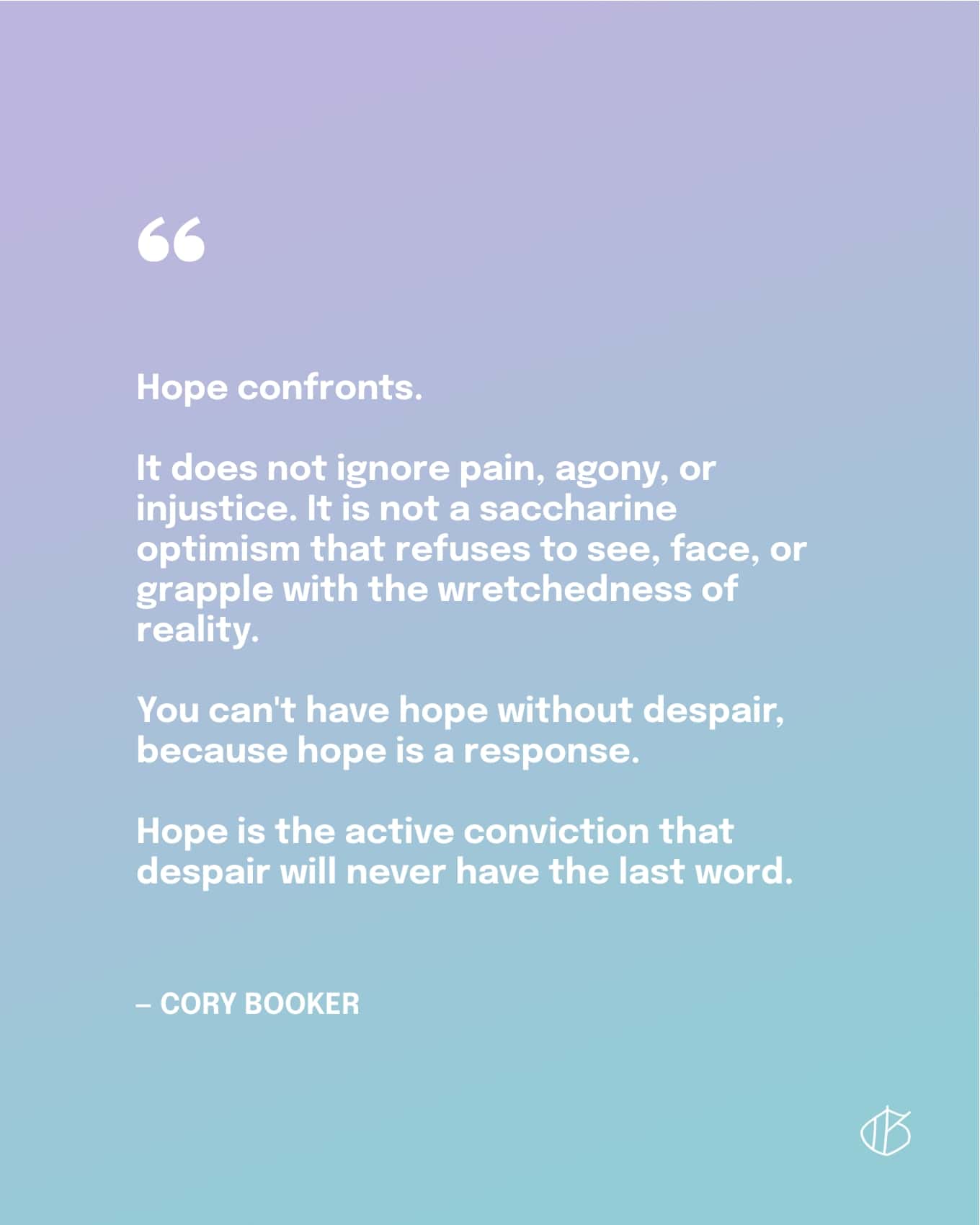 Citaat: Hoop confronteert. Het negeert pijn, pijn of onrecht niet. Het is geen saccharine optimisme dat weigert de ellende van de werkelijkheid te zien, onder ogen te zien of ermee te worstelen. Je kunt geen hoop hebben zonder wanhoop, want hoop is een reactie. Hoop is de actieve overtuiging dat wanhoop nooit het laatste woord zal hebben. - Cory Booker